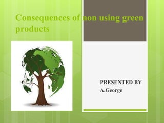 Consequences of non using green
products
PRESENTED BY
A.George
 