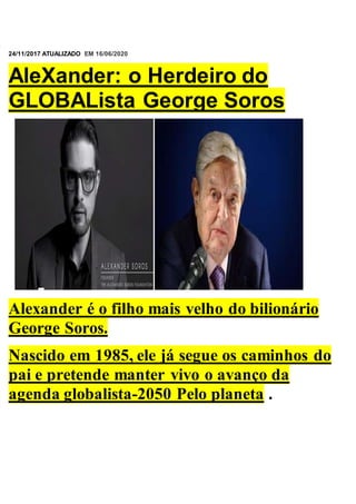
24/11/2017 ATUALIZADO EM 16/06/2020
AleXander: o Herdeiro do
GLOBALista George Soros
Alexander é o filho mais velho do bilionário
George Soros.
Nascido em 1985, ele já segue os caminhos do
pai e pretende manter vivo o avanço da
agenda globalista-2050 Pelo planeta .
 