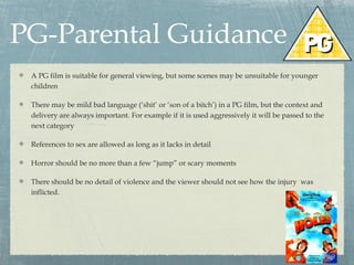 PG-Parental Guidance
A PG film is suitable for general viewing, but some scenes may be unsuitable for younger
children
There may be mild bad language (‘shit’ or ‘son of a bitch’) in a PG film, but the context and
delivery are always important. For example if it is used aggressively it will be passed to the
next category
References to sex are allowed as long as it lacks in detail
Horror should be no more than a few “jump” or scary moments
There should be no detail of violence and the viewer should not see how the injury was
inflicted.

 