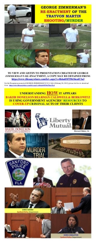 TO VIEW AND LISTEN TO PRESENTATION CREATED OF GEORGE
ZIMMERMAN’S RE-ENACTMENT, A COPY MAY BE OBTAINED FROM:
https://www.filesanywhere.com/fs/v.aspx?v=8b6a698759656eab73a3
For the Presentation created of GEORGE ZIMMERMAN’S 911 CALL (February 26, 2012), please feel free to download
from: https://www.filesanywhere.com/fs/v.aspx?v=8b6a6987596570aa72a1
UNDERSTANDING HOW IT APPEARS
BAKER DONELSON BEARMAN CALDWELL& BERKOWITZ
IS USING GOVERNMENT AGENCIES’ RESOURCES TO
COVER-UP CRIMINAL ACTS OF THEIR CLIENTS
 