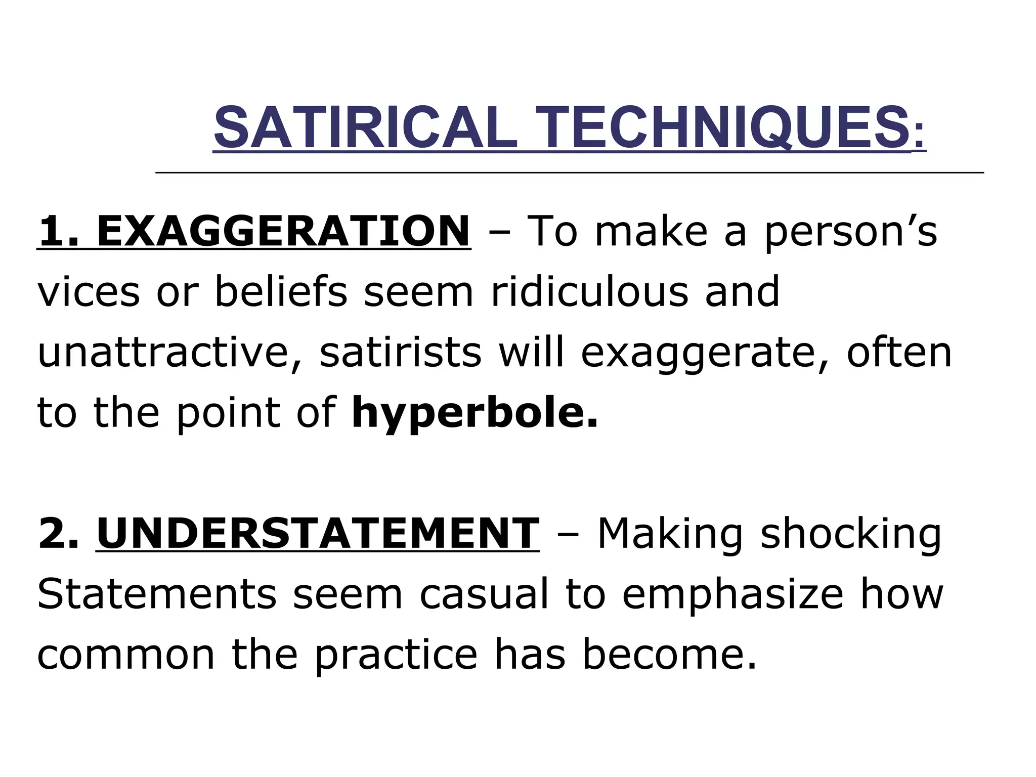 SATIRICAL TECHNIQUES : 1. EXAGGERATION  – To make a person’s vices or beliefs seem ridiculous and  unattractive, satirists will exaggerate, often to the point of  hyperbole. 2.  UNDERSTATEMENT  – Making shocking Statements seem casual to emphasize how common the practice has become. 