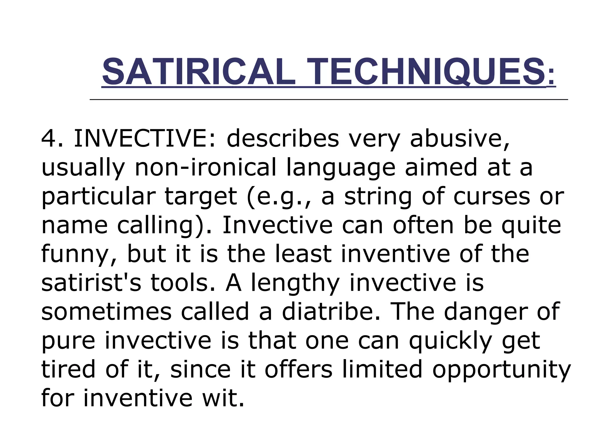 SATIRICAL TECHNIQUES : 4. INVECTIVE: describes very abusive, usually non­ironical language aimed at a particular target (e.g., a string of curses or name calling). Invective can often be quite funny, but it is the least inventive of the satirist's tools. A lengthy invective is sometimes called a diatribe. The danger of pure invective is that one can quickly get tired of it, since it offers limited opportunity for inventive wit.  