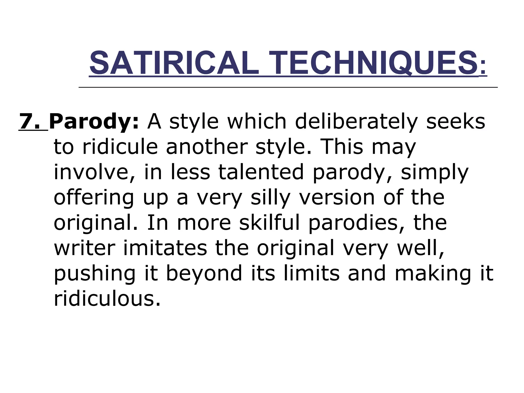 SATIRICAL TECHNIQUES : 7.  Parody:  A style which deliberately seeks to ridicule another style. This may involve, in less talented parody, simply offering up a very silly version of the original. In more skilful parodies, the writer imitates the original very well, pushing it beyond its limits and making it ridiculous.  