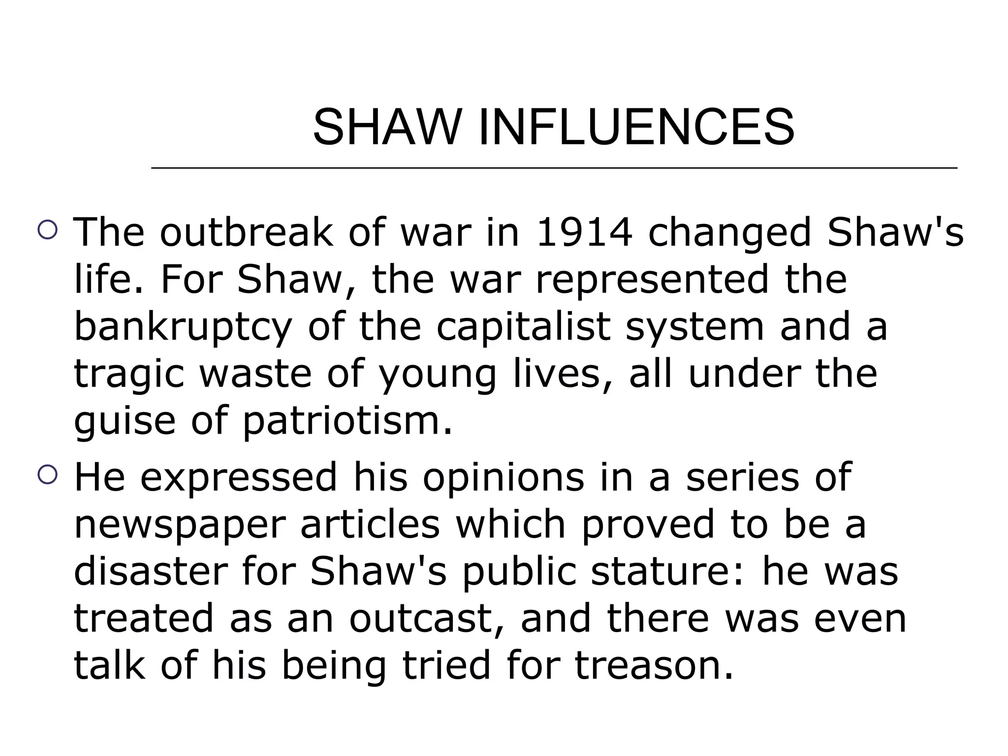 SHAW INFLUENCES The outbreak of war in 1914 changed Shaw's life. For Shaw, the war represented the bankruptcy of the capitalist system and a tragic waste of young lives, all under the guise of patriotism.  He expressed his opinions in a series of newspaper articles which proved to be a disaster for Shaw's public stature: he was treated as an outcast, and there was even talk of his being tried for treason.  