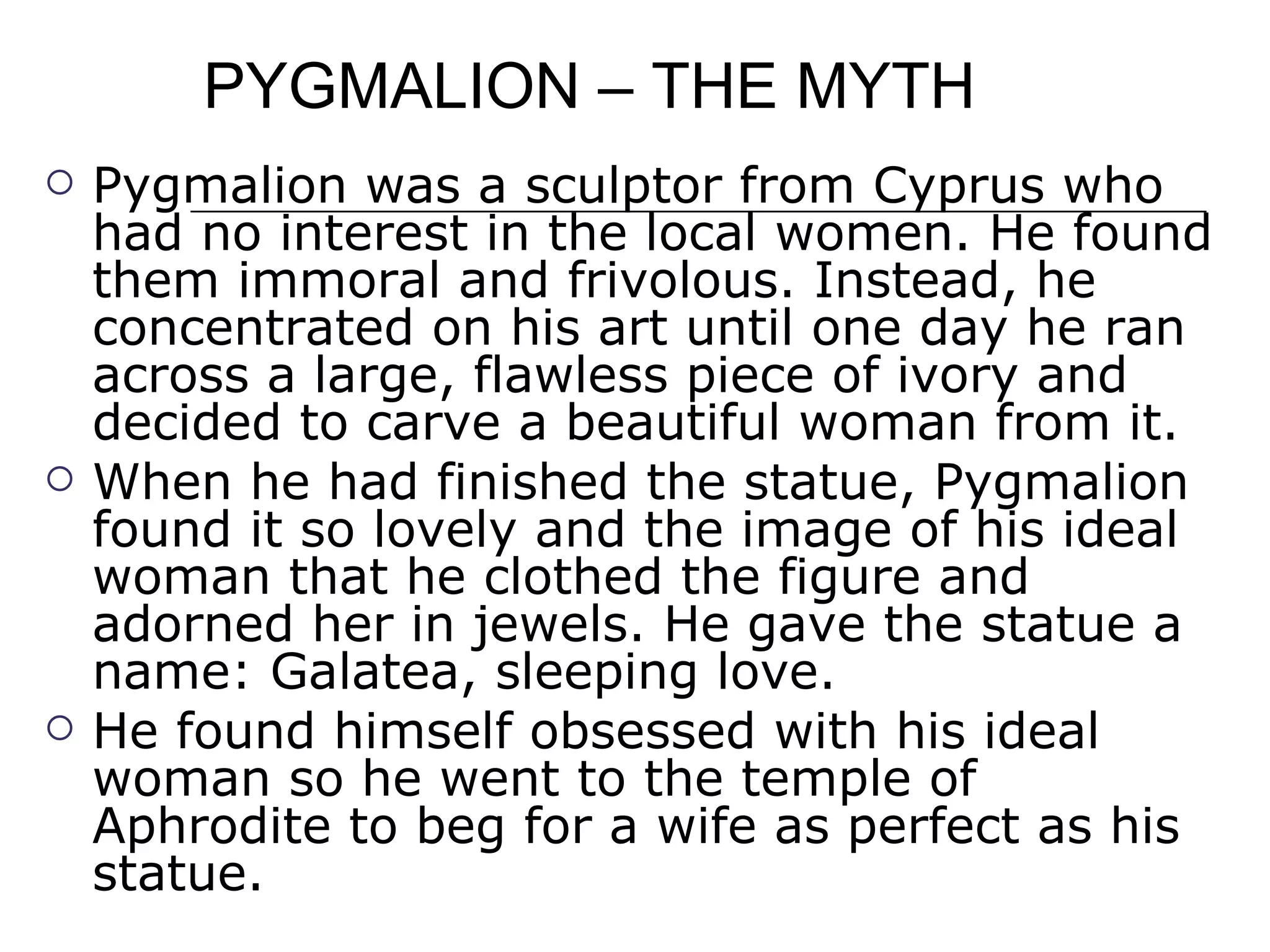 PYGMALION – THE MYTH Pygmalion was a sculptor from Cyprus who had no interest in the local women. He found them immoral and frivolous. Instead, he concentrated on his art until one day he ran across a large, flawless piece of ivory and decided to carve a beautiful woman from it.  When he had finished the statue, Pygmalion found it so lovely and the image of his ideal woman that he clothed the figure and adorned her in jewels. He gave the statue a name: Galatea, sleeping love.  He found himself obsessed with his ideal woman so he went to the temple of Aphrodite to beg for a wife as perfect as his statue.  