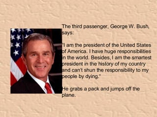The third passenger, George W. Bush, says:  “ I am the president of the United States of America. I have huge responsibilities in the world. Besides, I am the smartest president in the history of my country and can‘t shun the responsibility to my people by dying.“ He grabs a pack and jumps off the plane. 