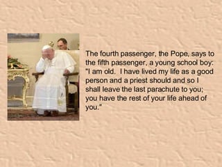   The fourth passenger, the Pope, says to the fifth passenger, a young school boy:  "I am old.  I have lived my life as a good person and a priest should and so I shall leave the last parachute to you; you have the rest of your life ahead of you."   