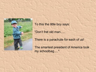 To this the little boy says:  “ Don‘t fret old man….. There is a parachute for each of us! The smartest president of America took my schoolbag....."   