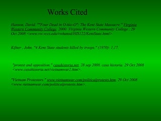 "Vietnam Protestors."  www.vietnamwar.com/politicalprotests.htm . 29 Oct 2008 <www.vietnamwar.com/politicalprotests.htm>.  "protest and opposition."  casahistoria.net . 28 sep 2008. casa historia. 29 Oct 2008 <www.casahistoria.net/vietnamwar2.htm>.  Kifner , John. "4 Kent State students killed by troops." (1970): 1,17.  Works Cited  Hanson, David. ""Four Dead in O-hio-O": The Kent State Massacre."  Virginia Western Community College . 2000. Virginia Western Community College . 29 Oct 2008 <www.vw.vccs.edu/vwhansd/HIS122/KentState.html>.  