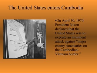 The United States enters Cambodia On April 30, 1970 President Nixon declared that the United States was to execute  an imminent attack against "major enemy sanctuaries on the Cambodian-Vietnam border.”                                                                                                                                                