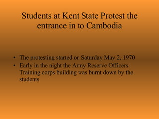 Students at Kent State Protest the entrance in to Cambodia The protesting started on Saturday May 2, 1970 Early in the night the Army Reserve Officers Training corps building was burnt down by the students 