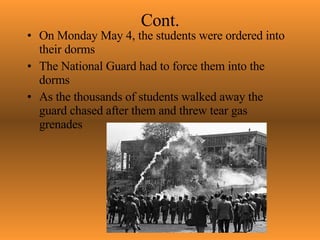 Cont. On Monday May 4, the students were ordered into their dorms The National Guard had to force them into the dorms As the thousands of students walked away the guard chased after them and threw tear gas grenades 