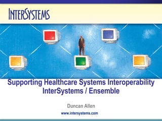 Supporting Healthcare Systems Interoperability InterSystems / Ensemble Duncan Allen www.intersystems.com 