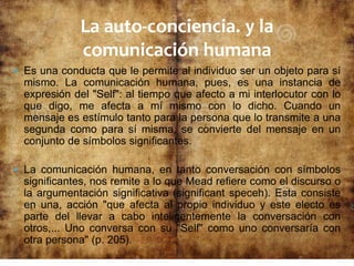  Es una conducta que le permite al individuo ser un objeto para sí
mismo. La comunicación humana, pues, es una instancia de
expresión del "Self": al tiempo que afecto a mi interlocutor con lo
que digo, me afecta a mí mismo con lo dicho. Cuando un
mensaje es estímulo tanto para la persona que lo transmite a una
segunda como para sí misma, se convierte del mensaje en un
conjunto de símbolos significantes.
 La comunicación humana, en tanto conversación con símbolos
significantes, nos remite a lo que Mead refiere como el discurso o
la argumentación significativa (significant speceh). Esta consiste
en una, acción "que afecta al propio individuo y este electo es
parte del llevar a cabo inteligentemente la conversación con
otros,... Uno conversa con su "Self" como uno conversaría con
otra persona" (p. 205).
La auto-conciencia. y la
comunicación humana
 