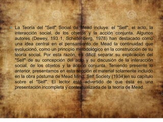 La Teoría del "SeIf" Social de Mead incluye: el "Self", el acto, la
interacción social, de los objetos y la acción conjunta. Algunos
autores (Dewey, 193 1, Schelleriberg, 1978) han destacado como
una idea central en el pensamiento de Mead la continuidad que
evolucionó, como un principio metodológico en la construcción de su
teoría social. Por esta razón, es difícil separar su explicación del
"Self" de su concepción del acto y su discusión de la interacción
social, de los objetos y la acción conjunta. Teniendo presente lo
anterior, presentamos en esta sección el material solamente incluido
en la obra póstuma de Mead Mind, Self Society (1934)en su capítulo
sobre el "Self". El lector está advertido de que ésta es una
presentación incompleta y contextualizada de la teoría de Mead.
 