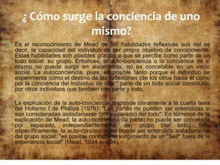  Es el reconocimiento de Mead de las habilidades reflexivas sus del es
decir, la capacidad del individuo de ser propio objetivo de conocimiento.
Estas habilidades son posibles gracias a que se percibe como parte de un
todo social: su grupo. Entonces, la auto-conciencia o la conciencia de sí
mismo no puede surgir en aislamiento, no es concebible en un vacío
social. La autoconciencia, pues, es posible tanto porque el individuo se
experimenta como el destino de las reflexiones (de los otros hacia él como
por la conciencia del individuo de que " parte de un todo social constituido
por otros individuos que también son parte y todo.
 La explicación de la auto-conciencia responde claramente a la cuarta tesis
del Holismo I de Phillips (1976): "Las partes no pueden ser entendidas si
son consideradas aisladamente (por separado) del todo". En términos de la
explicación de Mead: la auto-conciencia (la parte) no puede ser concebida
por separado, independientemente, de¡ grupo (del todo). Más
específicamente, la auto-conciencia no puede ser entendida aisladamente
del grupo social: "es posible concebir el surgimiento de un "Self" fuera de la
experiencia social" (Mead, 1934 p--204).
¿ Cómo surge la conciencia de uno
mismo?
 