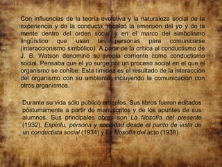 Con influencias de la teoría evolutiva y la naturaleza social de la
experiencia y de la conducta, recalcó la emersión del yo y de la
mente dentro del orden social y en el marco del simbolismo
lingüístico que usan las personas para comunicarse
(interaccionismo simbólico). A partir de la crítica al conductismo de
J. B. Watson denominó su propia corriente como conductismo
social. Pensaba que el yo surge por un proceso social en el que el
organismo se cohíbe. Esta timidez es el resultado de la interacción
del organismo con su ambiente, incluyendo la comunicación con
otros organismos.
Durante su vida sólo publicó artículos. Sus libros fueron editados
póstumamente a partir de manuscritos y de los apuntes de sus
alumnos. Sus principales obras son La filosofía del presente
(1932), Espíritu, persona y sociedad desde el punto de vista de
un conductista social (1934) y La filosofía del acto (1938).
 
