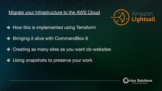 Migrate your Infrastructure to the AWS Cloud
❖ How this is implemented using Terraform
❖ Bringing it alive with CommandBox 6
❖ Creating as many sites as you want cb-websites
❖ Using snapshots to preserve your work
 