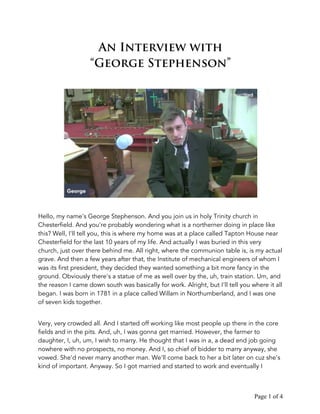 Page 1 of 4
An Interview with
“George Stephenson”
Hello, my name's George Stephenson. And you join us in holy Trinity church in
Chesterfield. And you're probably wondering what is a northerner doing in place like
this? Well, I'll tell you, this is where my home was at a place called Tapton House near
Chesterfield for the last 10 years of my life. And actually I was buried in this very
church, just over there behind me. All right, where the communion table is, is my actual
grave. And then a few years after that, the Institute of mechanical engineers of whom I
was its first president, they decided they wanted something a bit more fancy in the
ground. Obviously there's a statue of me as well over by the, uh, train station. Um, and
the reason I came down south was basically for work. Alright, but I'll tell you where it all
began. I was born in 1781 in a place called Willam in Northumberland, and I was one
of seven kids together.
Very, very crowded all. And I started off working like most people up there in the core
fields and in the pits. And, uh, I was gonna get married. However, the farmer to
daughter, I, uh, um, I wish to marry. He thought that I was in a, a dead end job going
nowhere with no prospects, no money. And I, so chief of bidder to marry anyway, she
vowed. She'd never marry another man. We'll come back to her a bit later on cuz she's
kind of important. Anyway. So I got married and started to work and eventually I
 