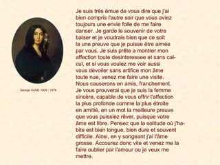 Je suis très émue de vous dire que j'ai  bien compris l'autre soir que vous aviez   toujours une envie folle de me faire  danser. Je garde le souvenir de votre   baiser et je voudrais bien que ce soit  la une preuve que je puisse être aimée   par vous. Je suis prête a montrer mon  affection toute desinteressee et sans cal-   cul, et si vous voulez me voir aussi  vous dévoiler sans artifice mon âme  toute nue, venez me faire une visite.  Nous causerons en amis, franchement.   Je vous prouverai que je suis la femme  sincère, capable de vous offrir l'affection   la plus profonde comme la plus étroite  en amitié, en un mot la meilleure preuve   que vous puissiez rêver, puisque votre  âme est libre. Pensez que la solitude où j'ha-   bite est bien longue, bien dure et souvent  difficile. Ainsi, en y songeant j'ai l'âme   grosse. Accourez donc vite et venez me la  faire oublier par l'amour ou je veux me   mettre.   Je suis très émue de vous dire que j'ai  bien compris l'autre soir que vous aviez  toujours une envie folle de me faire  danser. Je garde le souvenir de votre  baiser et je voudrais bien que ce soit  la une preuve que je puisse être aimée  par vous. Je suis prête a montrer mon  affection toute desinteressee et sans cal-  cul, et si vous voulez me voir aussi  vous dévoiler sans artifice mon âme  toute nue, venez me faire une visite.  Nous causerons en amis, franchement.  Je vous prouverai que je suis la femme  sincère, capable de vous offrir l'affection  la plus profonde comme la plus étroite  en amitié, en un mot la meilleure preuve  que vous puissiez rêver, puisque votre  âme est libre. Pensez que la solitude où j'ha-  bite est bien longue, bien dure et souvent  difficile. Ainsi, en y songeant j'ai l'âme  grosse. Accourez donc vite et venez me la  faire oublier par l'amour ou je veux me  mettre.   George SAND 1804 - 1876 