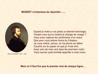 Quand  je mets a vos pieds un éternel hommage,   Voulez -vous   qu'un instant je change de visage ?  Vous  avez capture les sentiments d'un coeur   Que  pour vous adorer forma le Créateur.   Je  vous chéris, amour, et ma plume en délire   Couche  sur le papier ce que je n'ose dire.  Avec  soin de mes vers lisez les premiers mots :   Vous  saurez quel remède apporter a mes maux.  Quand je mets a vos pieds un éternel hommage,  Voulez-vous qu'un instant je change de visage ?  Vous avez capture les sentiments d'un coeur  Que pour vous adorer forma le Créateur.  Je vous chéris, amour, et ma plume en délire  Couche sur le papier ce que je n'ose dire.  Avec soin de mes vers lisez les premiers mots :  Vous saurez quel remède apporter a mes maux.   MUSSET s’empressa de répondre ….. Mais ici il faut lire que le premier mot de chaque ligne… Alfred de MUSSET 1810 - 1857 