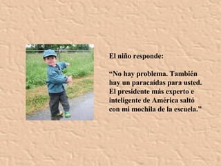 El niño responde: “ No hay problema. También hay un paracaídas para usted. El presidente más experto e inteligente de América saltó con mi mochila de la escuela.” 