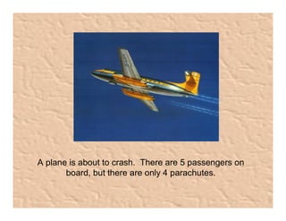 A plane is about to crash.  There are 5 passengers on 
       board, but there are only 4 parachutes.