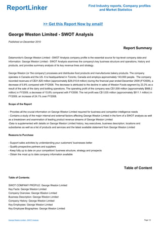 Find Industry reports, Company profiles
ReportLinker                                                                     and Market Statistics



                                        >> Get this Report Now by email!

George Weston Limited - SWOT Analysis
Published on December 2010

                                                                                                           Report Summary

Datamonitor's George Weston Limited - SWOT Analysis company profile is the essential source for top-level company data and
information. George Weston Limited - SWOT Analysis examines the company's key business structure and operations, history and
products, and provides summary analysis of its key revenue lines and strategy.


George Weston (or 'the company') processes and distributes food products and manufactures bakery products. The company
operates in Canada and the US. It is headquartered in Toronto, Canada and employs approximately 143,000 people. The company
recorded revenues of C$31,820 million (approximately $28,010.8 million) during the financial year ended December 2009 (FY2009), a
decrease of 0.8% compared with FY2008. The decrease is attributed to the decline in sales of Weston Foods segment by 23.3% as a
result of the sale of the dairy and bottling operations. The operating profit of the company was C$1,009 million (approximately $888.2
million) in FY2009, a decrease of 15.8% compared with FY2008. The net profit was C$1,035 million (approximately $911.1 million) in
FY2009, an increase of 24.1% over FY2008.


Scope of the Report


- Provides all the crucial information on George Weston Limited required for business and competitor intelligence needs
- Contains a study of the major internal and external factors affecting George Weston Limited in the form of a SWOT analysis as well
as a breakdown and examination of leading product revenue streams of George Weston Limited
-Data is supplemented with details on George Weston Limited history, key executives, business description, locations and
subsidiaries as well as a list of products and services and the latest available statement from George Weston Limited


Reasons to Purchase


- Support sales activities by understanding your customers' businesses better
- Qualify prospective partners and suppliers
- Keep fully up to date on your competitors' business structure, strategy and prospects
- Obtain the most up to date company information available




                                                                                                           Table of Content

Table of Contents:


SWOT COMPANY PROFILE: George Weston Limited
Key Facts: George Weston Limited
Company Overview: George Weston Limited
Business Description: George Weston Limited
Company History: George Weston Limited
Key Employees: George Weston Limited
Key Employee Biographies: George Weston Limited



George Weston Limited - SWOT Analysis                                                                                         Page 1/4
 