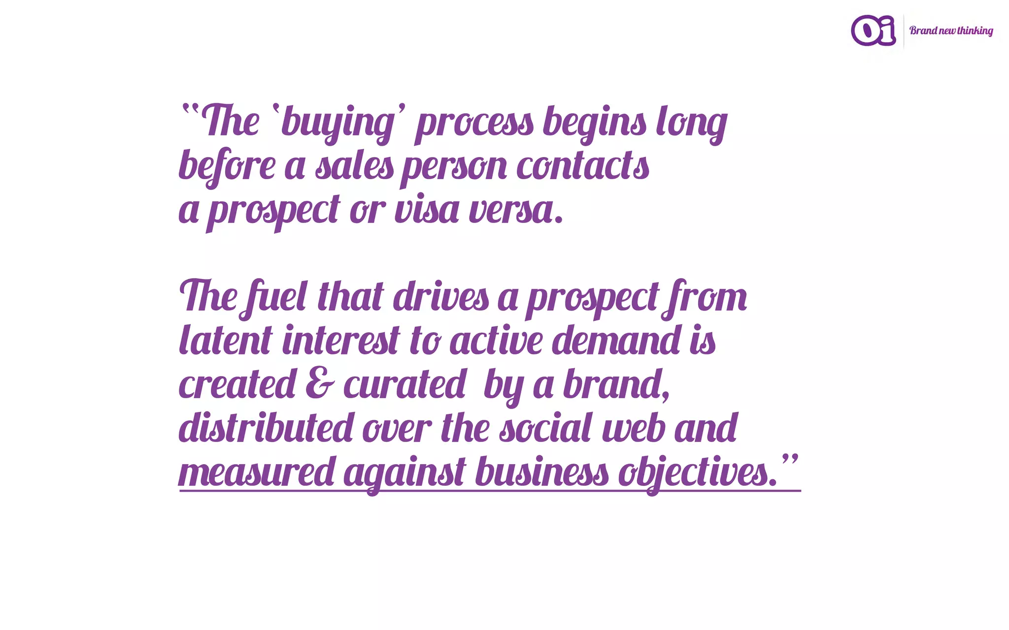 “The ‘buying’ process begins long
before a sales person contacts
a prospect or visa versa.

The fuel that drives a prospect from
latent interest to active demand is
created & curated by a brand,
distributed over the social web and
measured against business objectives.”
 