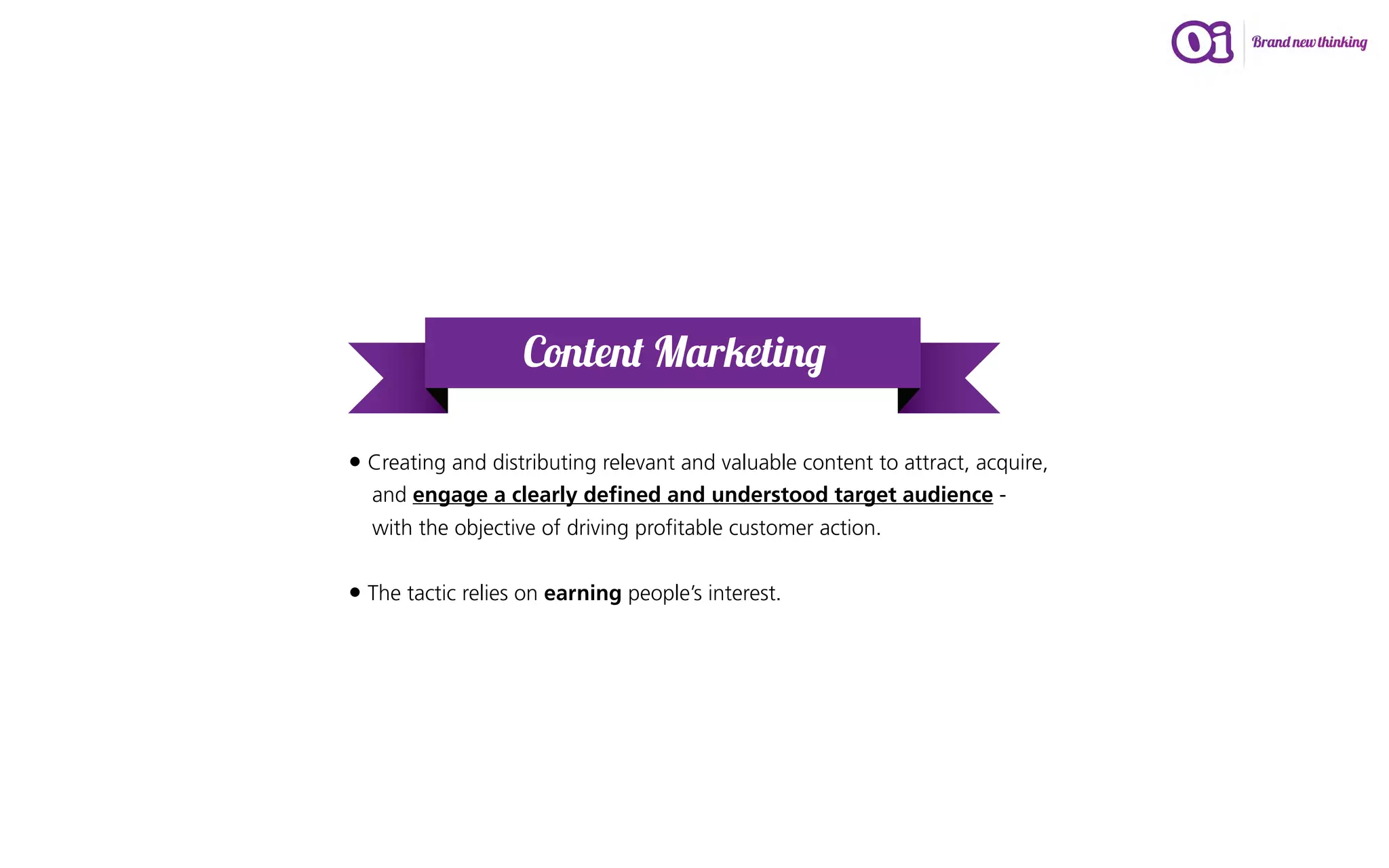 Content Marketing

• Creating and distributing relevant and valuable content to attract, acquire,
  and engage a clearly defined and understood target audience -
  with the objective of driving profitable customer action.


• The tactic relies on earning people’s interest.
 