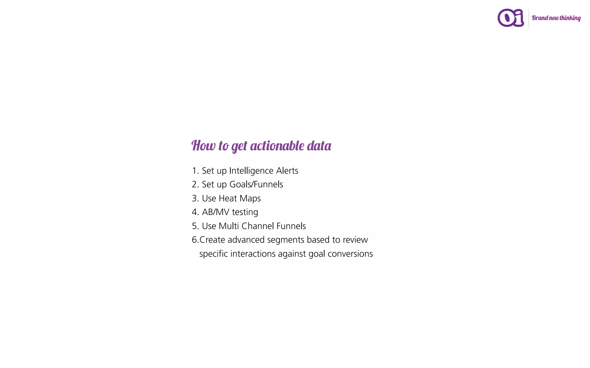 How to get actionable data
1. Set up Intelligence Alerts
2. Set up Goals/Funnels
3. Use Heat Maps
4. AB/MV testing
5. Use Multi Channel Funnels
6.Create advanced segments based to review
  specific interactions against goal conversions
 
