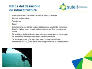 Retos del desarrollo  de infraestructura  Municipalidades – permisos de uso de suelo y patentes Asuntos ambientales Paisajismo Salud Generalmente, en donde existen oposiciones, son contra elementos de red móviles, pero no contra elementos de red fijos, por razones obvias.  Sin embargo, la facilidad de desarrollo en costo y tiempo, hacen que los elementos de red móviles sean los que proliferen. De allí la pregunta, ¿Se soluciona todo con compartición de infraestructura? O, ¿será necesario la regulación de la infraestructura? 