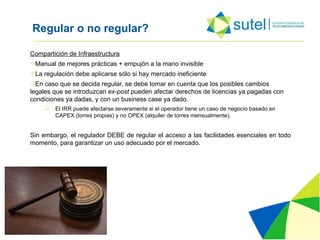 Regular o no regular? Compartición de Infraestructura Manual de mejores prácticas + empujón a la mano invisible La regulación debe aplicarse sólo si hay mercado ineficiente En caso que se decida regular, se debe tomar en cuenta que los posibles cambios legales que se introduzcan  ex-post  pueden afectar derechos de licencias ya pagadas con condiciones ya dadas, y con un business case ya dado.  El IRR puede afectarse severamente si el operador tiene un caso de negocio basado en CAPEX (torres propias) y no OPEX (alquiler de torres mensualmente). Sin embargo, el regulador DEBE de regular el acceso a las facilidades esenciales en todo momento, para garantizar un uso adecuado por el mercado. 