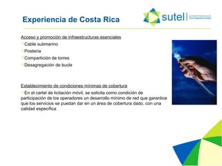 Experiencia de Costa Rica Acceso y promoción de infraestructuras esenciales Cable submarino Postería Compartición de torres Desagregación de bucle Establecimiento de condiciones mínimas de cobertura En el cartel de licitación móvil, se solicita como condición de participación de los operadores un desarrollo mínimo de red que garantice que los servicios se puedan dar en un área de cobertura dado, con una calidad específica 