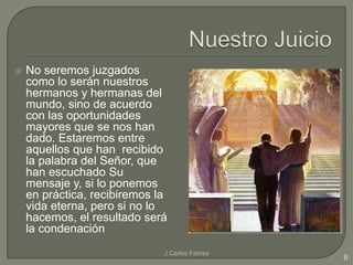 

No seremos juzgados
como lo serán nuestros
hermanos y hermanas del
mundo, sino de acuerdo
con las oportunidades
mayores que se nos han
dado. Estaremos entre
aquellos que han recibido
la palabra del Señor, que
han escuchado Su
mensaje y, si lo ponemos
en práctica, recibiremos la
vida eterna, pero si no lo
hacemos, el resultado será
la condenación
J Carlos Febres

6

 