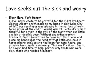 Love seeks out the sick and weary Elder Ezra Taft Benson: 	I shall never cease to be grateful for the visits President  George Albert Smith made to my home in Salt Lake City while I was serving as a missionary in the nations of war-torn Europe at the end of World War II. Particularly am I thankful for a visit in the still of the night when our little one lay at death’s door. Without any announcement, President Smith found time to come into that home and place his hands upon the head of that little one, held in her mother’s arms as she had been for many hours, and promise her complete recovery. This was President Smith, he always had time to help, particularly those who were sick, those who needed him most. 