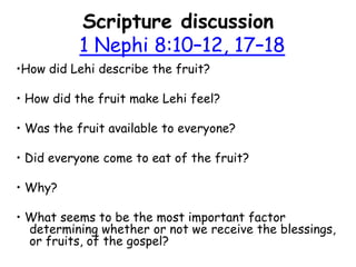 Scripture discussion 1 Nephi 8:10–12, 17–18 •How did Lehi describe the fruit?  • How did the fruit make Lehi feel? • Was the fruit available to everyone?  • Did everyone come to eat of the fruit?  • Why?  • What seems to be the most important factor determining whether or not we receive the blessings, or fruits, of the gospel?  