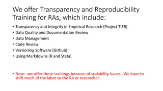 We offer Transparency and Reproducibility
Training for RAs, which include:
• Transparency and Integrity in Empirical Research (Project TIER)
• Data Quality and Documentation Review
• Data Management
• Code Review
• Versioning Software (Github)
• Using Markdowns (R and Stata)
• Note: we offer these trainings because of scalability issues. We have to
shift much of the labor to the RA or researcher.
 