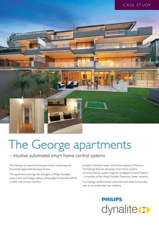 C A S E S T U DY




The George apartments
– intuitive automated smart home control systems
The George are award-winning apartments comprising ten            Located in Sydney’s lower north shore suburb of Mosman,
luxuriously appointed boutique homes.                             The George features advanced smart home systems
                                                                  commissioned by system integrator, Intelligent Control Systems
The apartments leverage the strengths of Philips Dynalite’s
                                                                  – a member of the Philips Dynalite Dimension dealer network.
smart home technology, adding cutting-edge functionality behind
a stylish and intuitive interface.                                The George residents enjoy advanced automated functionality
                                                                  with an uncomplicated user interface.
 