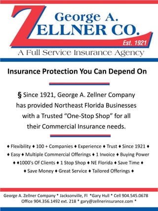 Insurance Protection You Can Depend On

      § Since 1921, George A. Zellner Company
      has provided Northeast Florida Businesses
        with a Trusted “One-Stop Shop” for all
          their Commercial Insurance needs.

 ♦ Flexibility ♦ 100 + Companies ♦ Experience ♦ Trust ♦ Since 1921 ♦
 ♦ Easy ♦ Multiple Commercial Offerings ♦ 1 Invoice ♦ Buying Power
    ♦ ♦1000's Of Clients ♦ 1 Stop Shop ♦ NE Florida ♦ Save Time ♦
          ♦ Save Money ♦ Great Service ♦ Tailored Offerings ♦



George A. Zellner Company * Jacksonville, Fl *Gary Hull * Cell 904.545.0678
        Office 904.356.1492 ext. 218 * gary@zellnerinsurance.com *
 