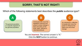 An individual or collective
of people who have the
power to influence the
status quo and enact
change.
Individuals who have the
legislative authority and
power to enact change in
laws and policy at the
local, state, national or
international level.
The general population
or a specific segment of
the general population.
SORRY, THAT’S NOT RIGHT!
NEXT
A B C
.
The general population
or a specific segment of
the general population.
A
You are incorrect. The correct answer is “A.”
Click the NEXT button to continue.
Which of the following statements best describes the public audience type?
 