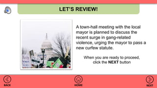 LET’S REVIEW!
HOMEBACK NEXT
A town-hall meeting with the local
mayor is planned to discuss the
recent surge in gang-related
violence, urging the mayor to pass a
new curfew statute.
When you are ready to proceed,
click the NEXT button
 