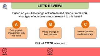 More expansive
media coverage
Policy change at
the local level
Driving public
engagement with
this issue
LET’S REVIEW!
HOMEBACK
A B C
.
Click a LETTER to respond.
Based on your knowledge of Coffman and Beer’s Framework,
what type of outcome is most relevant to this issue?
 