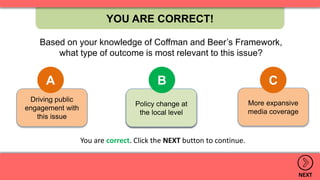 More expansive
media coverage
Policy change at
the local level
Driving public
engagement with
this issue
YOU ARE CORRECT!
NEXT
Based on your knowledge of Coffman and Beer’s Framework,
what type of outcome is most relevant to this issue?
A B C
.
Policy change at
the local level
B
You are correct. Click the NEXT button to continue.
 