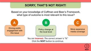 More expansive
media coverage
Policy change at
the local level
Driving public
engagement with
this issue
SORRY, THAT’S NOT RIGHT!
NEXT
Based on your knowledge of Coffman and Beer’s Framework,
what type of outcome is most relevant to this issue?
A B C
.
Policy change at
the local level
B
You are incorrect. The correct answer is “B.”
Click the NEXT button to continue.
 