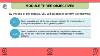 MODULE THREE OBJECTIVES
HOMEBACK NEXT
Given outcomes or solutions to issues facing marginalized populations,
you will be able to select the best advocacy-related strategy to reach that
outcome.
3.2
Given examples, you will be able to discern between the characteristics of
a marginalized population and a general population..
3.1
By the end of this module, you will be able to perform the following:
 