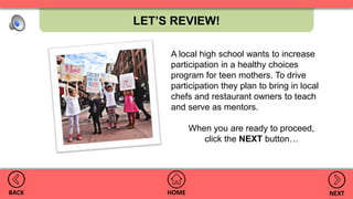 LET’S REVIEW!
HOMEBACK NEXT
A local high school wants to increase
participation in a healthy choices
program for teen mothers. To drive
participation they plan to bring in local
chefs and restaurant owners to teach
and serve as mentors.
When you are ready to proceed,
click the NEXT button…
 