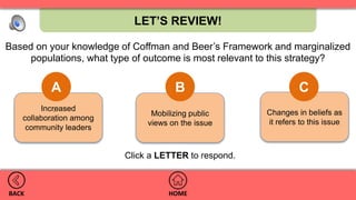 Changes in beliefs as
it refers to this issue
Mobilizing public
views on the issue
Increased
collaboration among
community leaders
LET’S REVIEW!
HOMEBACK
Based on your knowledge of Coffman and Beer’s Framework and marginalized
populations, what type of outcome is most relevant to this strategy?
A B C
.
Click a LETTER to respond.
 
