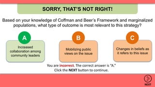 SORRY, THAT’S NOT RIGHT!
NEXT
You are incorrect. The correct answer is “A.”
Click the NEXT button to continue.
Changes in beliefs as
it refers to this issue
Mobilizing public
views on the issue
Increased
collaboration among
community leaders
A B C
.
Based on your knowledge of Coffman and Beer’s Framework and marginalized
populations, what type of outcome is most relevant to this strategy?
 