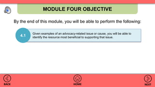 MODULE FOUR OBJECTIVE
HOMEBACK NEXT
4.1
Given examples of an advocacy-related issue or cause, you will be able to
identify the resource most beneficial to supporting that issue.
By the end of this module, you will be able to perform the following:
 